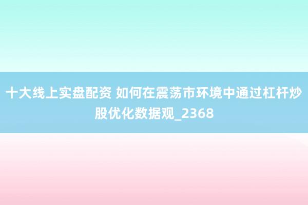 十大线上实盘配资 如何在震荡市环境中通过杠杆炒股优化数据观_2368