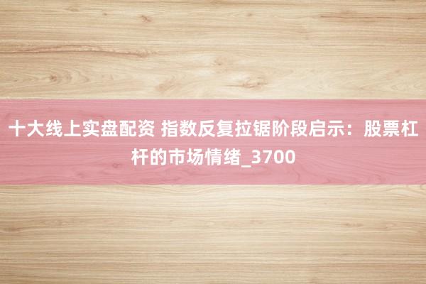 十大线上实盘配资 指数反复拉锯阶段启示：股票杠杆的市场情绪_3700