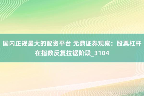 国内正规最大的配资平台 元鼎证券观察：股票杠杆在指数反复拉锯阶段_3104