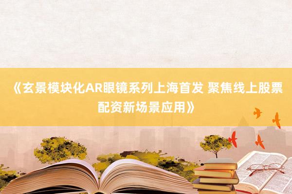 《玄景模块化AR眼镜系列上海首发 聚焦线上股票配资新场景应用》