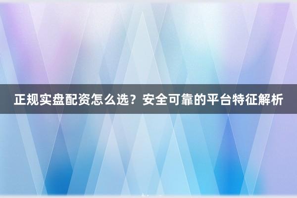 正规实盘配资怎么选？安全可靠的平台特征解析
