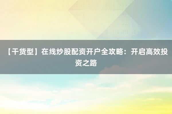 【干货型】在线炒股配资开户全攻略：开启高效投资之路
