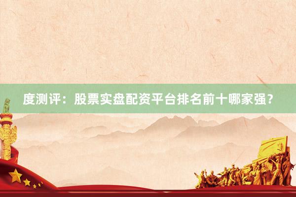 度测评：股票实盘配资平台排名前十哪家强？