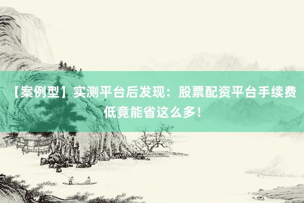 【案例型】实测平台后发现：股票配资平台手续费低竟能省这么多！