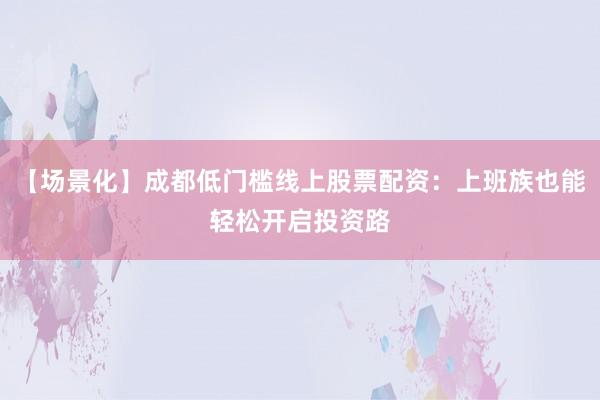 【场景化】成都低门槛线上股票配资：上班族也能轻松开启投资路