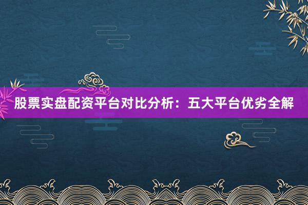 股票实盘配资平台对比分析：五大平台优劣全解
