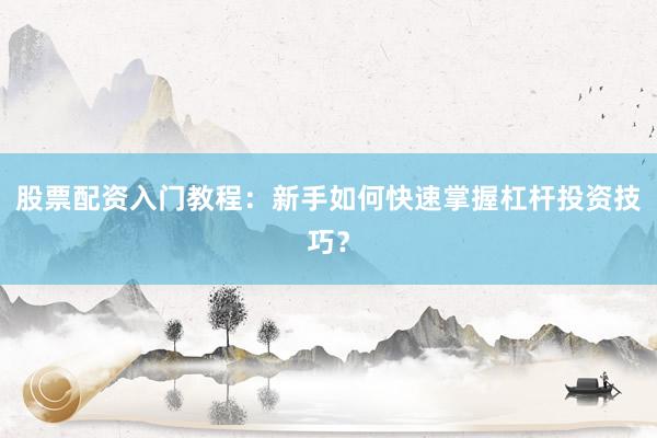 股票配资入门教程：新手如何快速掌握杠杆投资技巧？