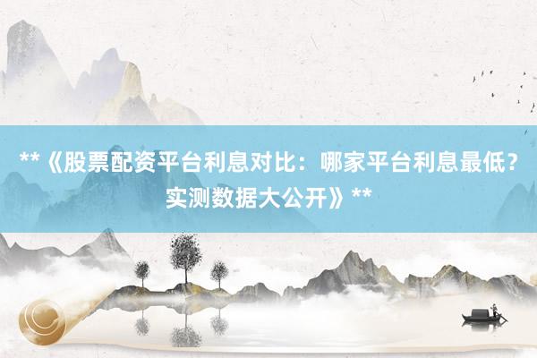**《股票配资平台利息对比：哪家平台利息最低？实测数据大公开》**