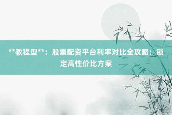 **教程型**：股票配资平台利率对比全攻略：锁定高性价比方案