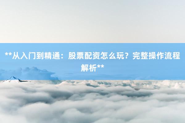 **从入门到精通：股票配资怎么玩？完整操作流程解析**