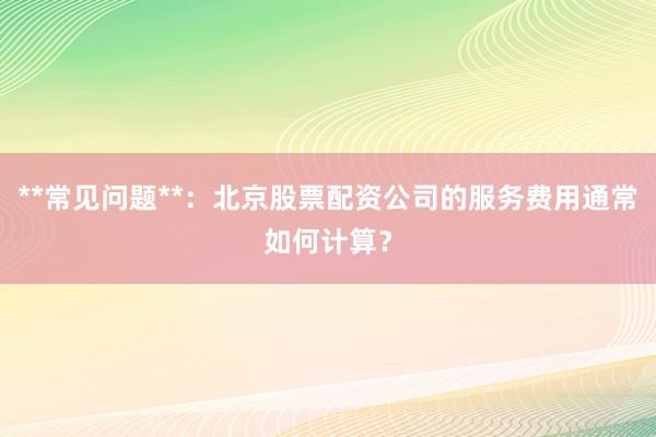 **常见问题**：北京股票配资公司的服务费用通常如何计算？
