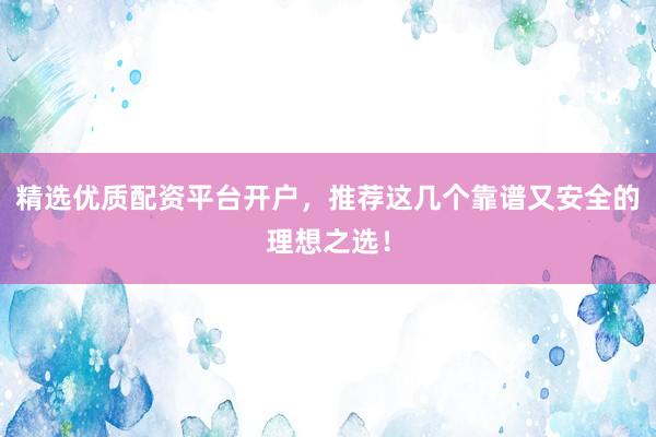 精选优质配资平台开户，推荐这几个靠谱又安全的理想之选！