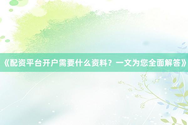 《配资平台开户需要什么资料？一文为您全面解答》
