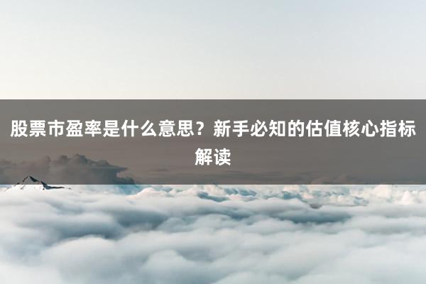 股票市盈率是什么意思？新手必知的估值核心指标解读