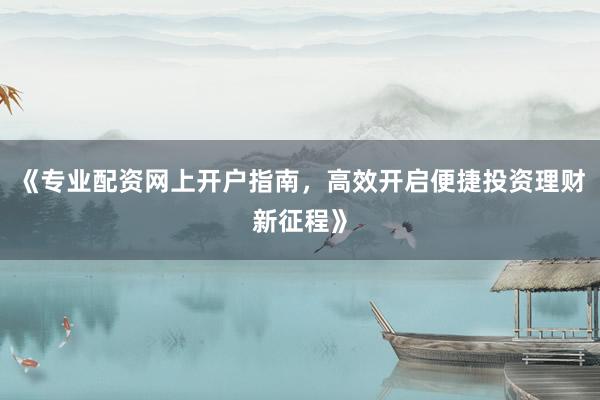 《专业配资网上开户指南，高效开启便捷投资理财新征程》