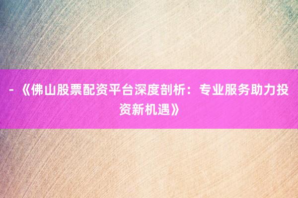 - 《佛山股票配资平台深度剖析：专业服务助力投资新机遇》