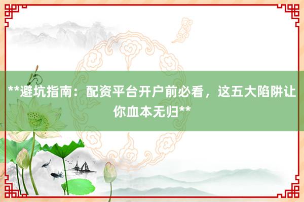 **避坑指南：配资平台开户前必看，这五大陷阱让你血本无归**