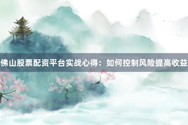 佛山股票配资平台实战心得：如何控制风险提高收益