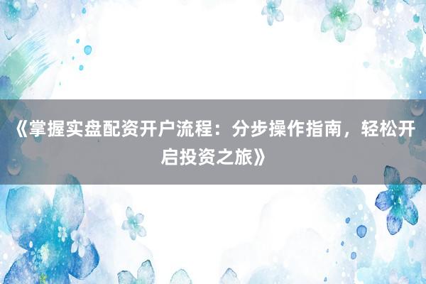《掌握实盘配资开户流程：分步操作指南，轻松开启投资之旅》