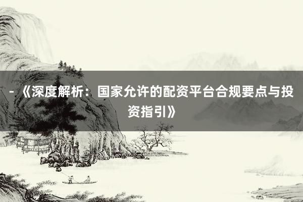 - 《深度解析：国家允许的配资平台合规要点与投资指引》