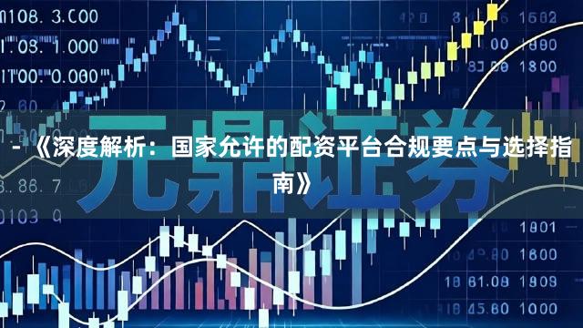 - 《深度解析：国家允许的配资平台合规要点与选择指南》
