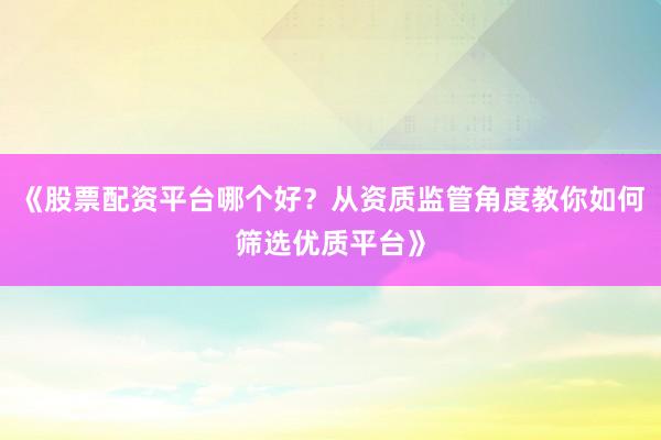 《股票配资平台哪个好？从资质监管角度教你如何筛选优质平台》