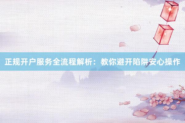 正规开户服务全流程解析：教你避开陷阱安心操作