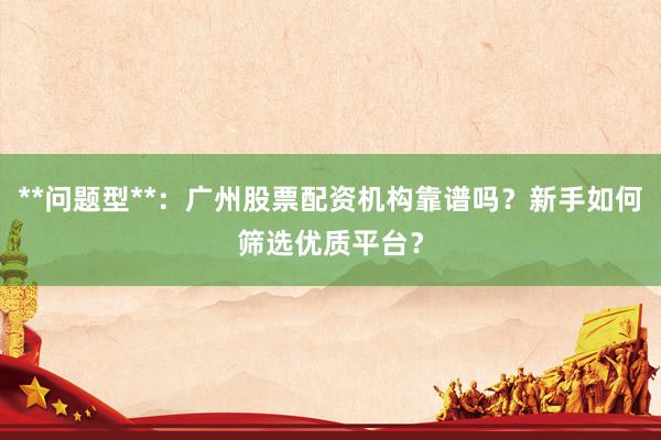 **问题型**：广州股票配资机构靠谱吗？新手如何筛选优质平台？