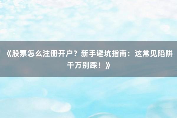 《股票怎么注册开户？新手避坑指南：这常见陷阱千万别踩！》