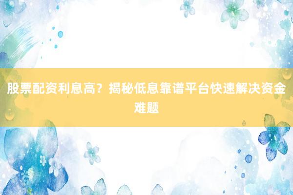 股票配资利息高？揭秘低息靠谱平台快速解决资金难题