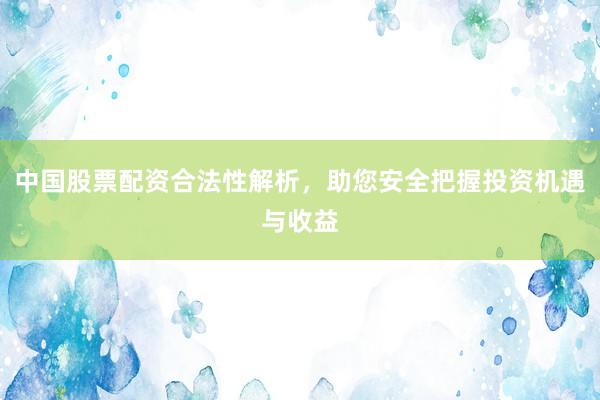 中国股票配资合法性解析，助您安全把握投资机遇与收益