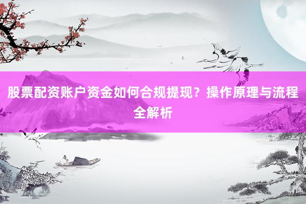 股票配资账户资金如何合规提现？操作原理与流程全解析